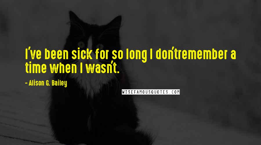 Alison G. Bailey Quotes: I've been sick for so long I don'tremember a time when I wasn't.