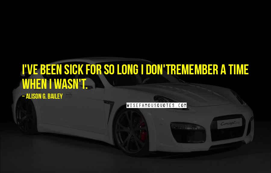 Alison G. Bailey Quotes: I've been sick for so long I don'tremember a time when I wasn't.