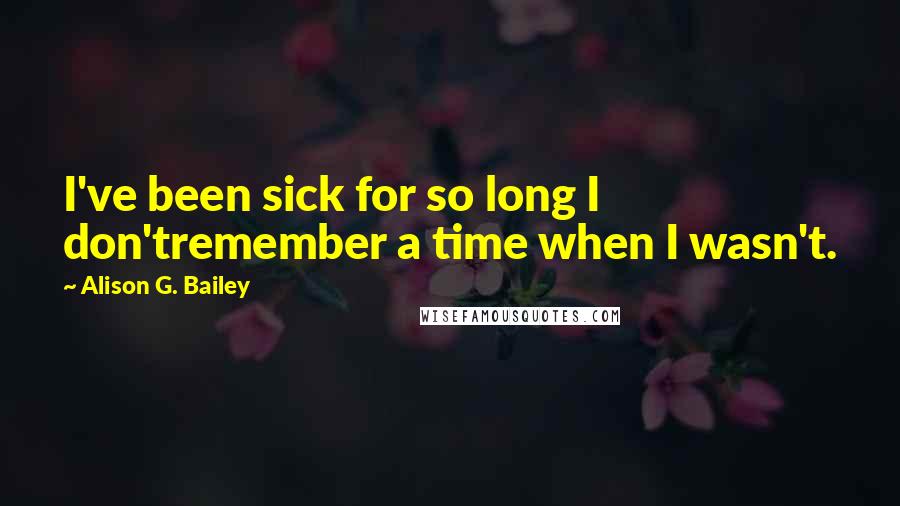 Alison G. Bailey Quotes: I've been sick for so long I don'tremember a time when I wasn't.