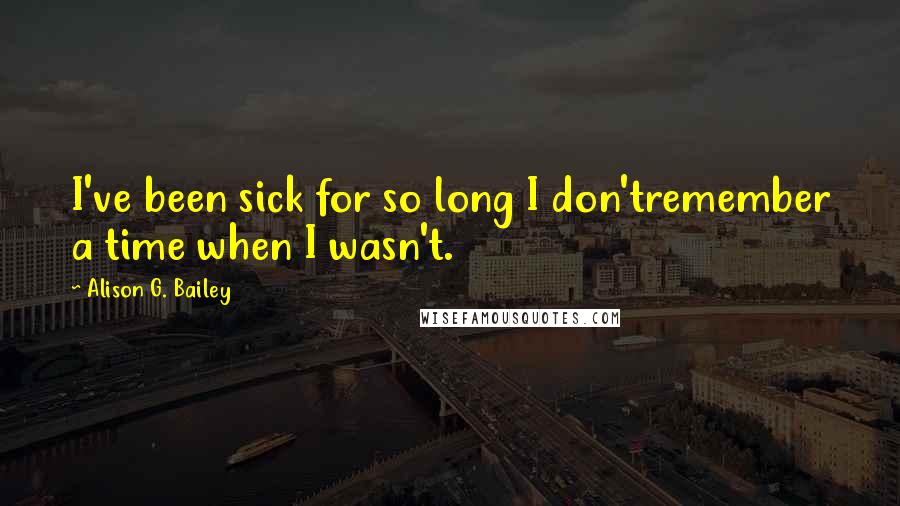 Alison G. Bailey Quotes: I've been sick for so long I don'tremember a time when I wasn't.