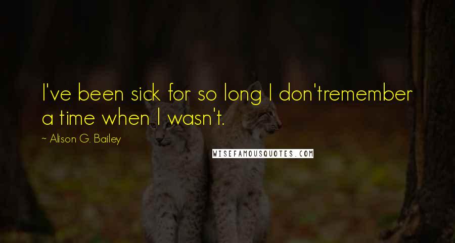 Alison G. Bailey Quotes: I've been sick for so long I don'tremember a time when I wasn't.