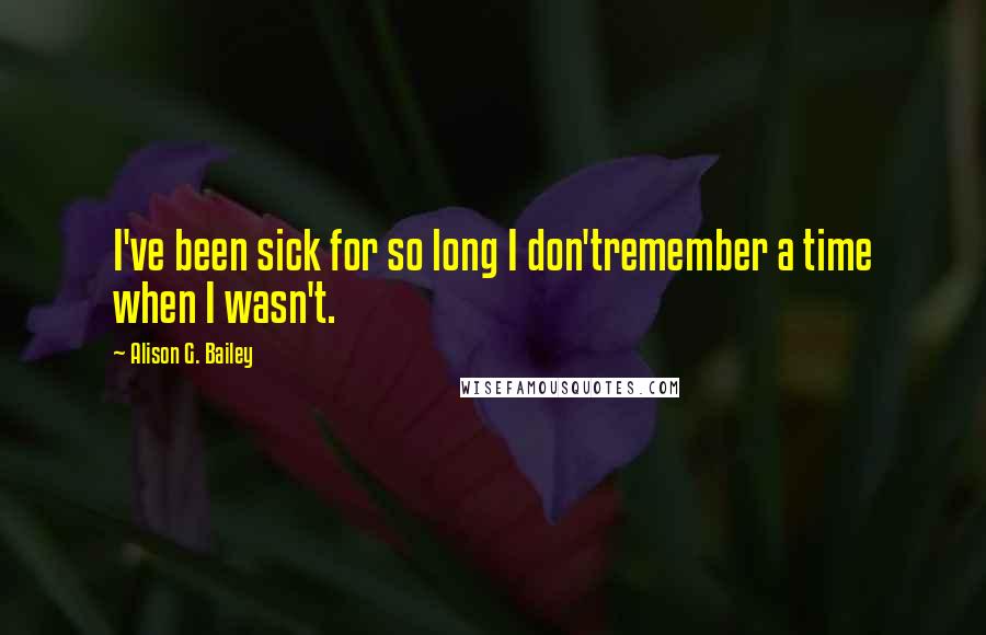 Alison G. Bailey Quotes: I've been sick for so long I don'tremember a time when I wasn't.