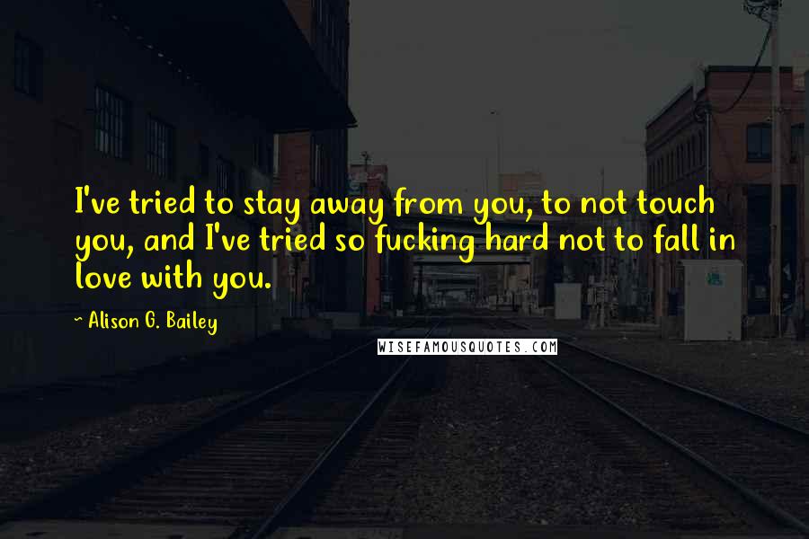 Alison G. Bailey Quotes: I've tried to stay away from you, to not touch you, and I've tried so fucking hard not to fall in love with you.