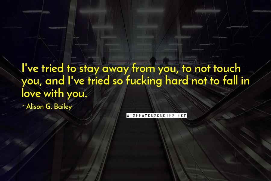 Alison G. Bailey Quotes: I've tried to stay away from you, to not touch you, and I've tried so fucking hard not to fall in love with you.