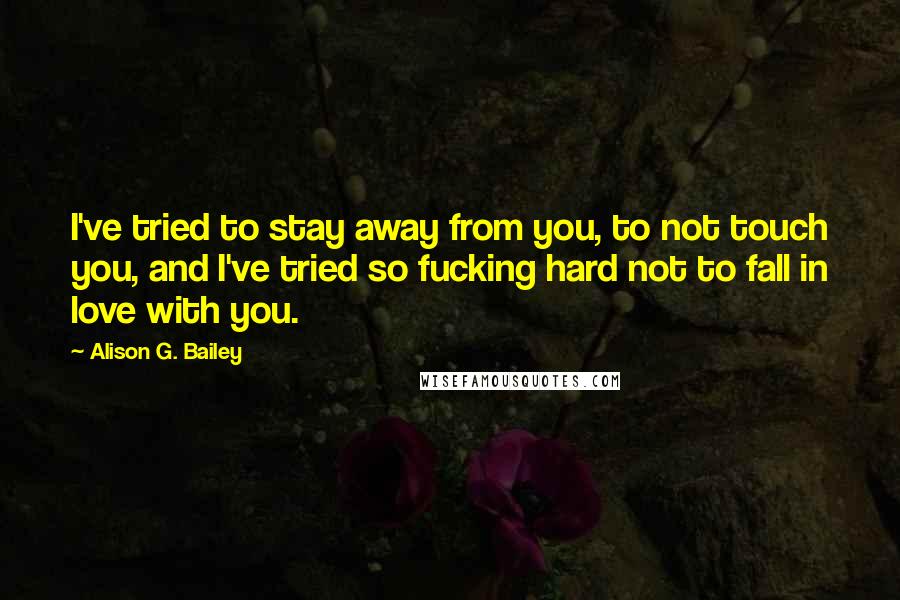 Alison G. Bailey Quotes: I've tried to stay away from you, to not touch you, and I've tried so fucking hard not to fall in love with you.