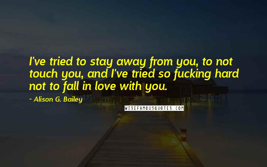 Alison G. Bailey Quotes: I've tried to stay away from you, to not touch you, and I've tried so fucking hard not to fall in love with you.