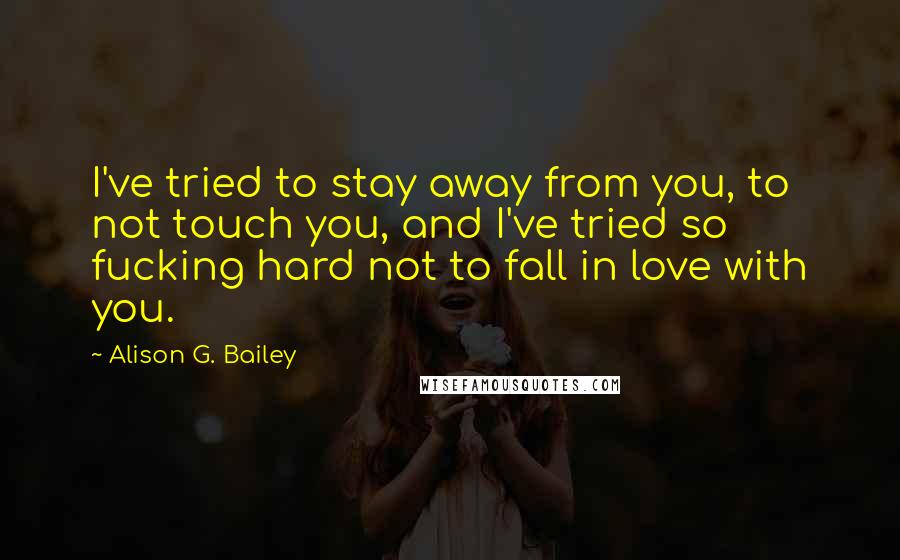 Alison G. Bailey Quotes: I've tried to stay away from you, to not touch you, and I've tried so fucking hard not to fall in love with you.