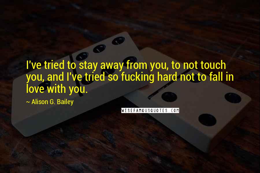 Alison G. Bailey Quotes: I've tried to stay away from you, to not touch you, and I've tried so fucking hard not to fall in love with you.