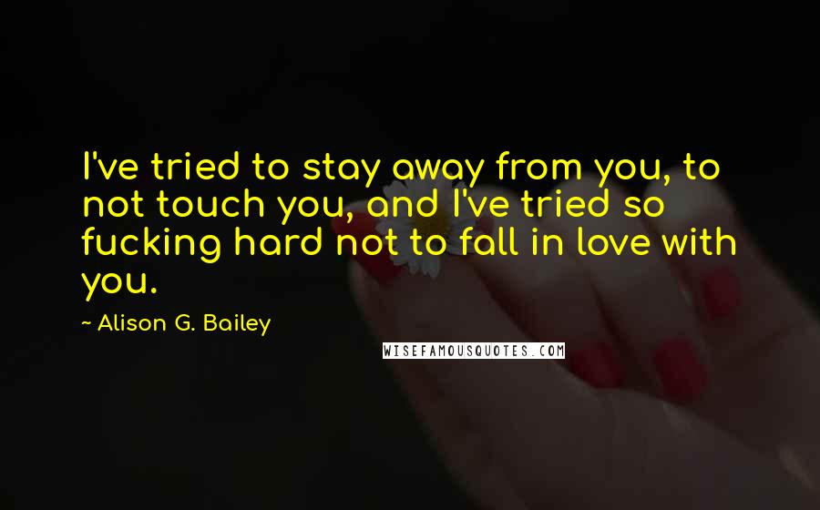 Alison G. Bailey Quotes: I've tried to stay away from you, to not touch you, and I've tried so fucking hard not to fall in love with you.