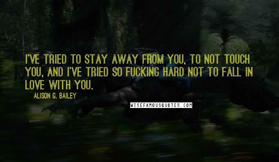 Alison G. Bailey Quotes: I've tried to stay away from you, to not touch you, and I've tried so fucking hard not to fall in love with you.