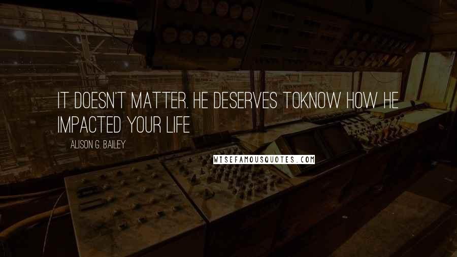 Alison G. Bailey Quotes: It doesn't matter. He deserves toknow how he impacted your life