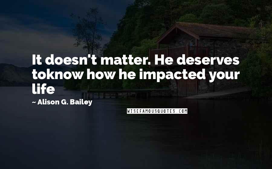 Alison G. Bailey Quotes: It doesn't matter. He deserves toknow how he impacted your life