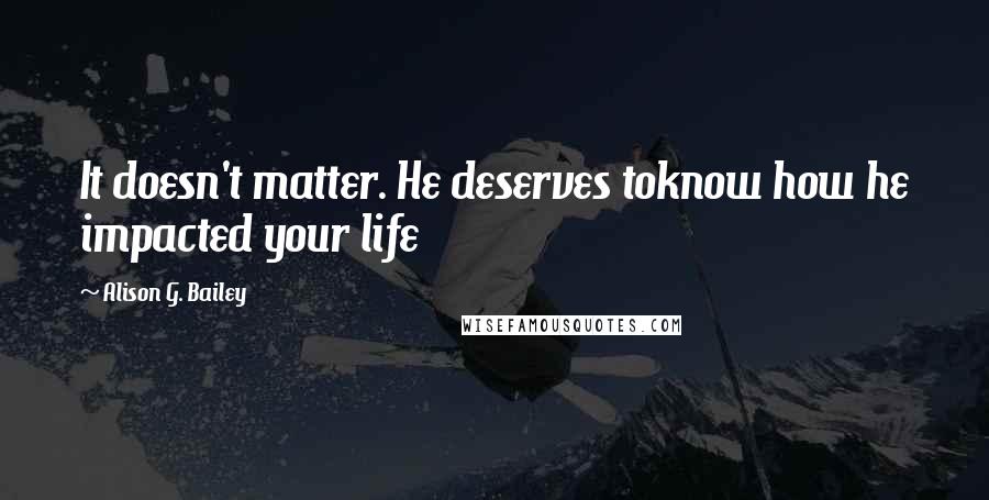 Alison G. Bailey Quotes: It doesn't matter. He deserves toknow how he impacted your life