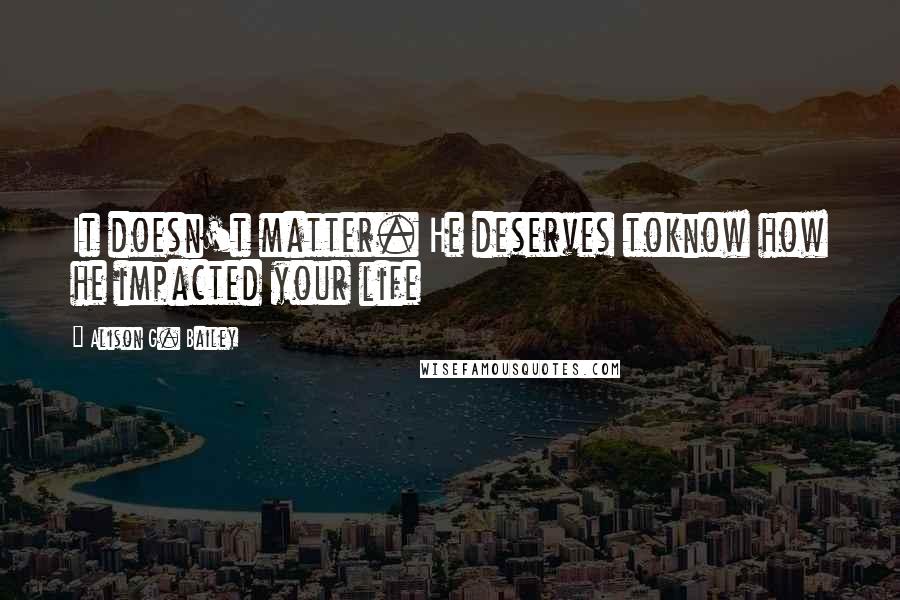 Alison G. Bailey Quotes: It doesn't matter. He deserves toknow how he impacted your life