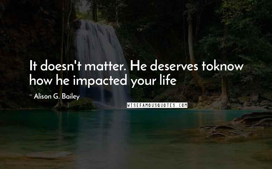 Alison G. Bailey Quotes: It doesn't matter. He deserves toknow how he impacted your life