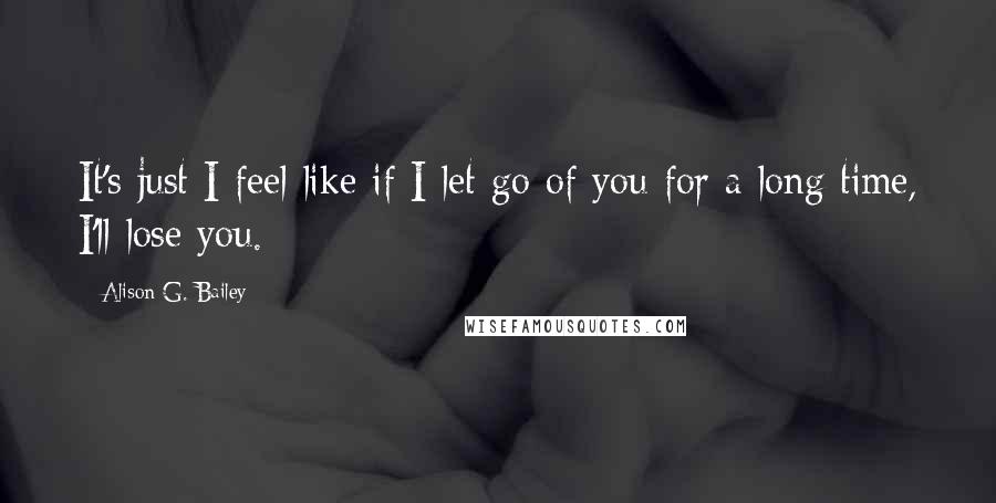 Alison G. Bailey Quotes: It's just I feel like if I let go of you for a long time, I'll lose you.