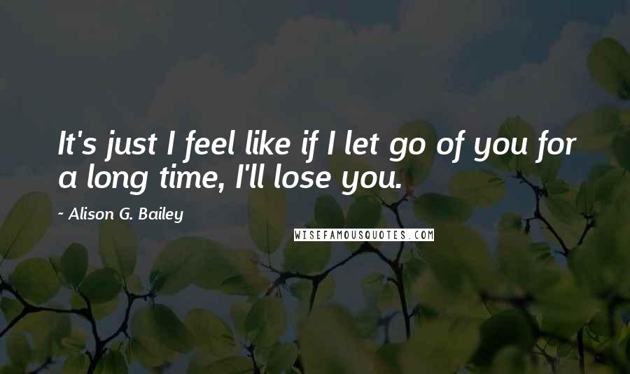 Alison G. Bailey Quotes: It's just I feel like if I let go of you for a long time, I'll lose you.