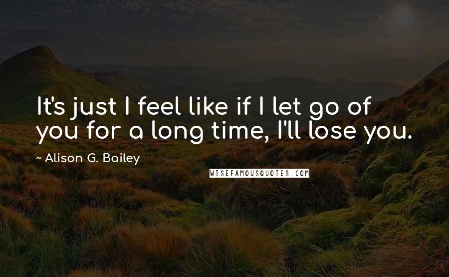 Alison G. Bailey Quotes: It's just I feel like if I let go of you for a long time, I'll lose you.