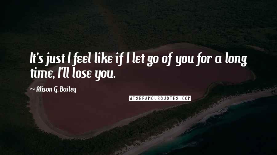 Alison G. Bailey Quotes: It's just I feel like if I let go of you for a long time, I'll lose you.