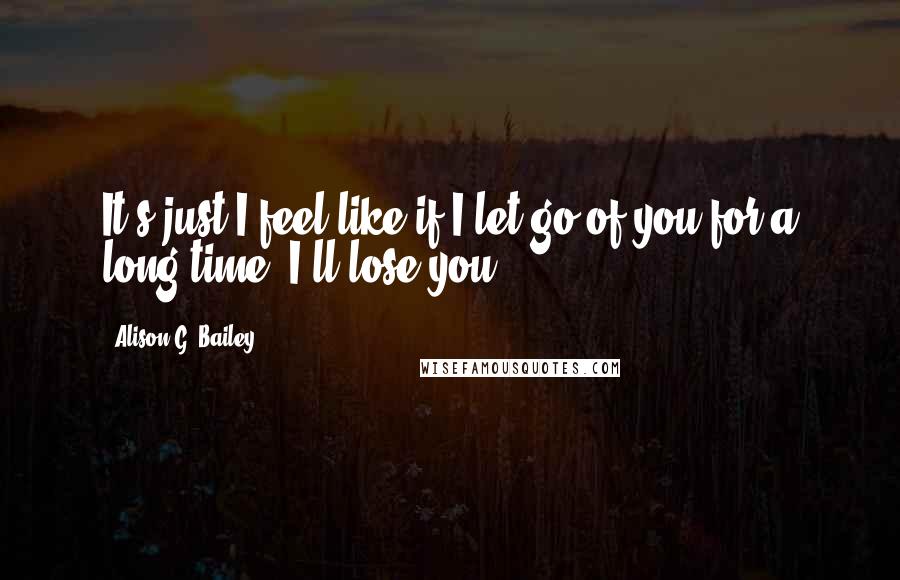 Alison G. Bailey Quotes: It's just I feel like if I let go of you for a long time, I'll lose you.