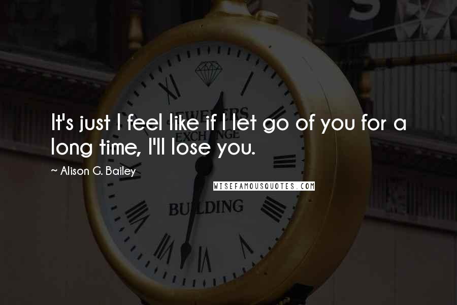 Alison G. Bailey Quotes: It's just I feel like if I let go of you for a long time, I'll lose you.