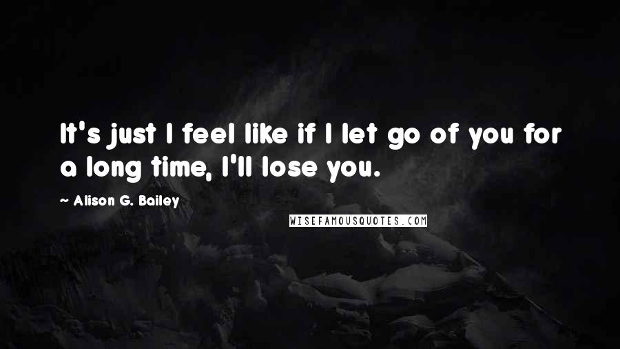 Alison G. Bailey Quotes: It's just I feel like if I let go of you for a long time, I'll lose you.