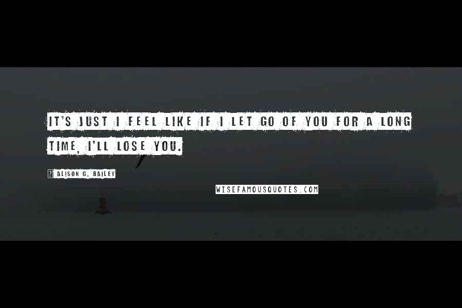 Alison G. Bailey Quotes: It's just I feel like if I let go of you for a long time, I'll lose you.