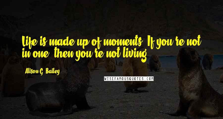 Alison G. Bailey Quotes: Life is made up of moments. If you're not in one, then you're not living.