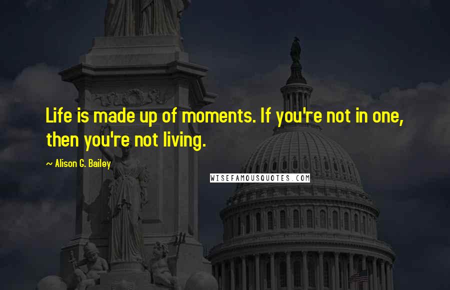 Alison G. Bailey Quotes: Life is made up of moments. If you're not in one, then you're not living.