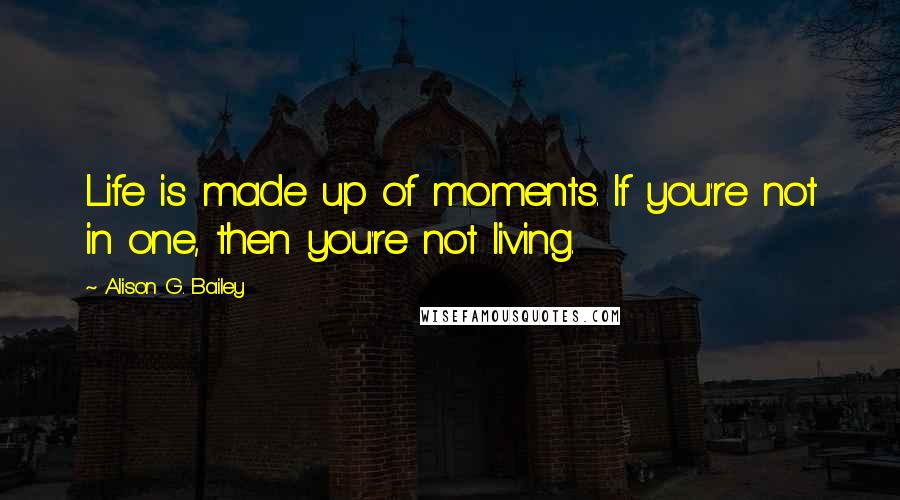 Alison G. Bailey Quotes: Life is made up of moments. If you're not in one, then you're not living.
