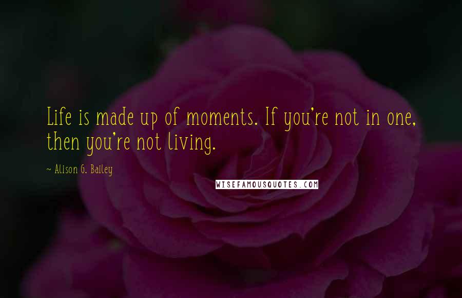 Alison G. Bailey Quotes: Life is made up of moments. If you're not in one, then you're not living.