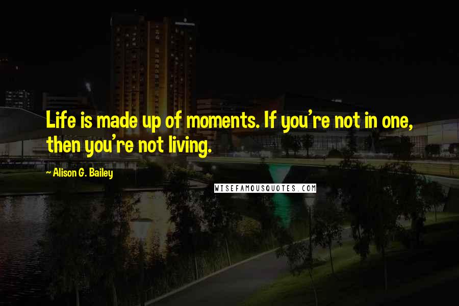 Alison G. Bailey Quotes: Life is made up of moments. If you're not in one, then you're not living.