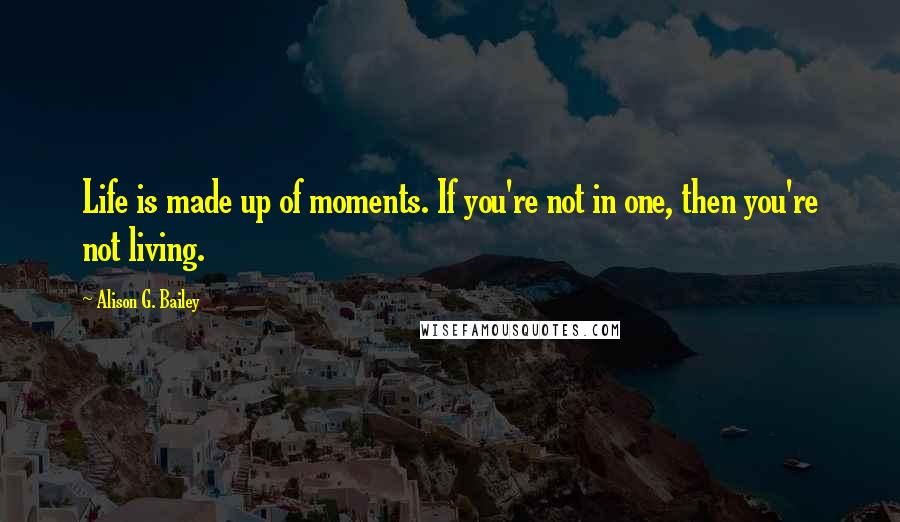 Alison G. Bailey Quotes: Life is made up of moments. If you're not in one, then you're not living.