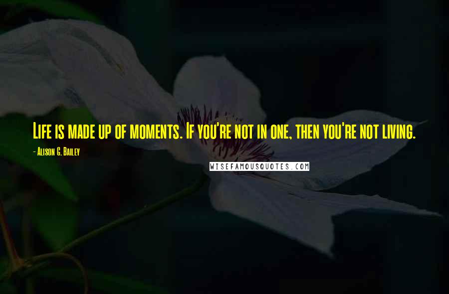 Alison G. Bailey Quotes: Life is made up of moments. If you're not in one, then you're not living.