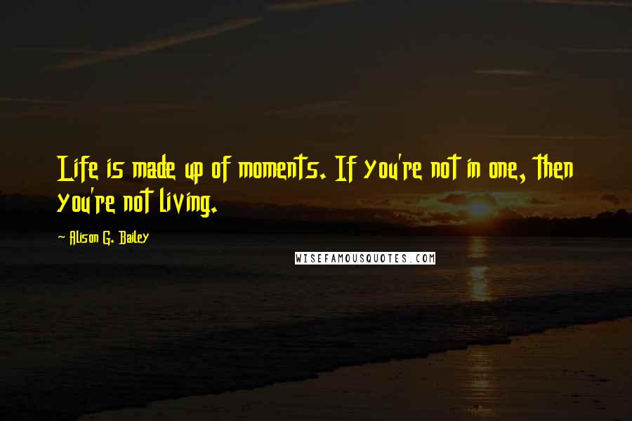 Alison G. Bailey Quotes: Life is made up of moments. If you're not in one, then you're not living.