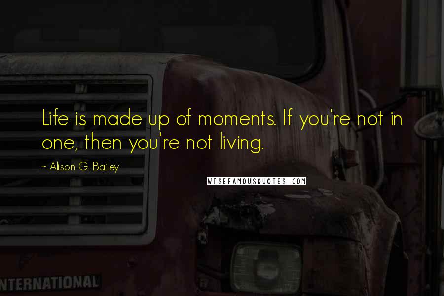 Alison G. Bailey Quotes: Life is made up of moments. If you're not in one, then you're not living.