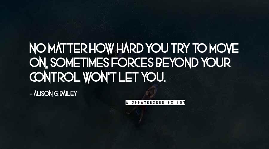 Alison G. Bailey Quotes: No matter how hard you try to move on, sometimes forces beyond your control won't let you.