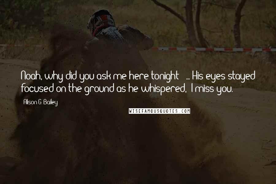 Alison G. Bailey Quotes: Noah, why did you ask me here tonight?" ... His eyes stayed focused on the ground as he whispered, "I miss you.