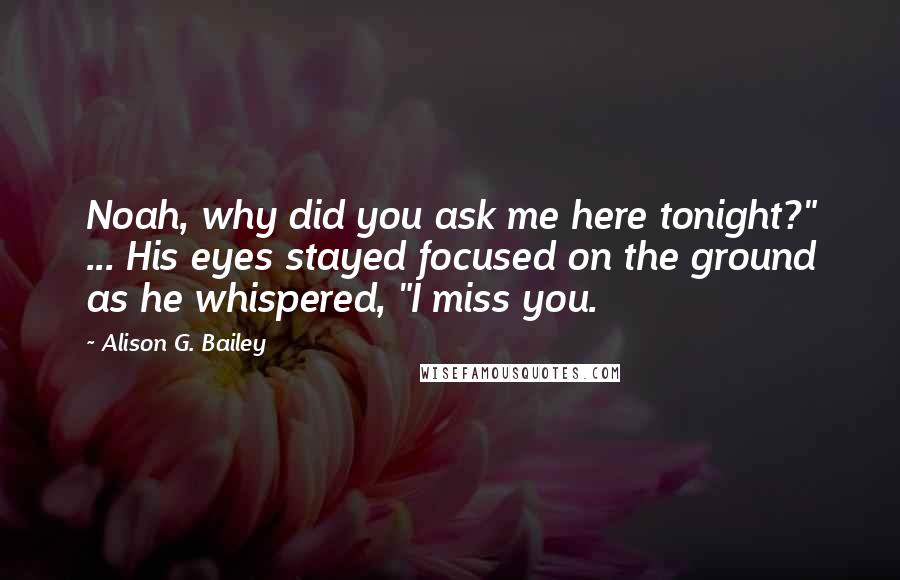 Alison G. Bailey Quotes: Noah, why did you ask me here tonight?" ... His eyes stayed focused on the ground as he whispered, "I miss you.