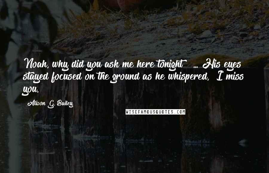 Alison G. Bailey Quotes: Noah, why did you ask me here tonight?" ... His eyes stayed focused on the ground as he whispered, "I miss you.