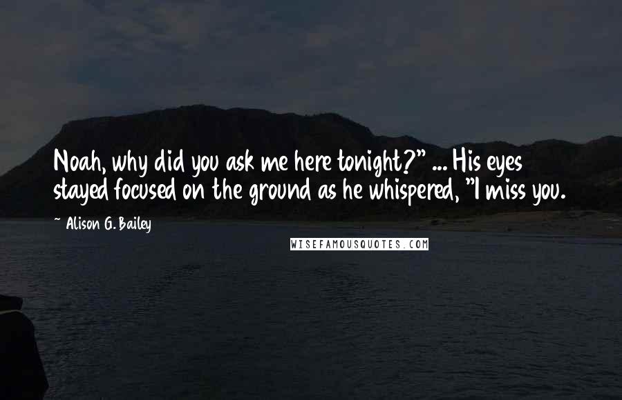 Alison G. Bailey Quotes: Noah, why did you ask me here tonight?" ... His eyes stayed focused on the ground as he whispered, "I miss you.