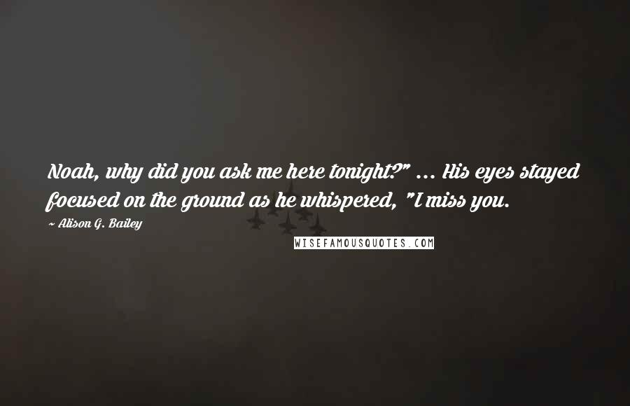 Alison G. Bailey Quotes: Noah, why did you ask me here tonight?" ... His eyes stayed focused on the ground as he whispered, "I miss you.