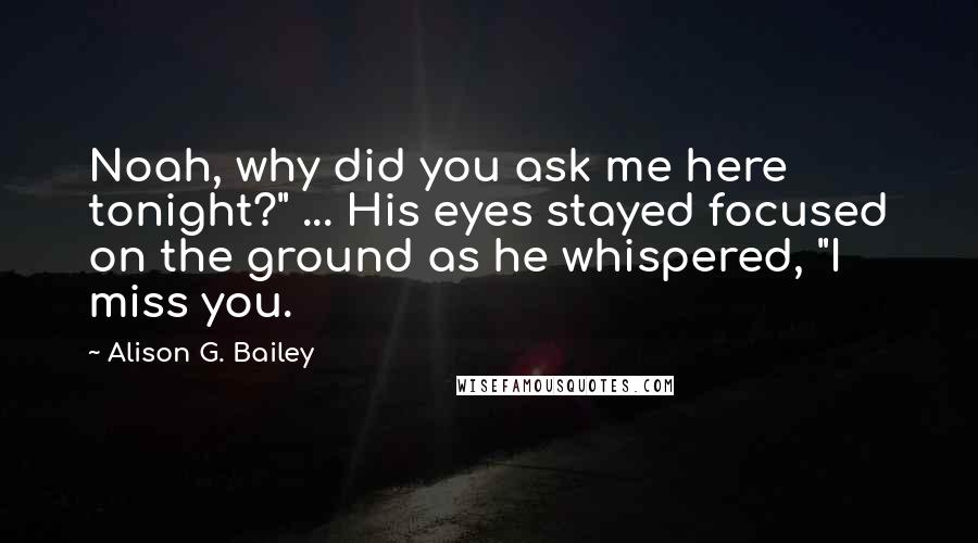 Alison G. Bailey Quotes: Noah, why did you ask me here tonight?" ... His eyes stayed focused on the ground as he whispered, "I miss you.