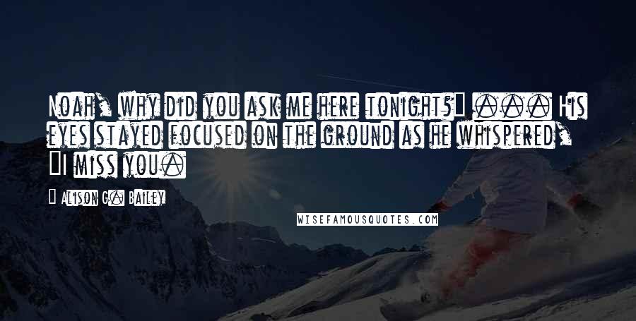 Alison G. Bailey Quotes: Noah, why did you ask me here tonight?" ... His eyes stayed focused on the ground as he whispered, "I miss you.