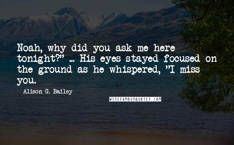 Alison G. Bailey Quotes: Noah, why did you ask me here tonight?" ... His eyes stayed focused on the ground as he whispered, "I miss you.