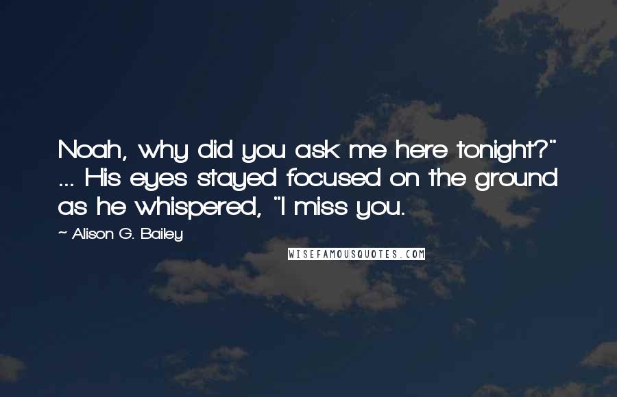 Alison G. Bailey Quotes: Noah, why did you ask me here tonight?" ... His eyes stayed focused on the ground as he whispered, "I miss you.