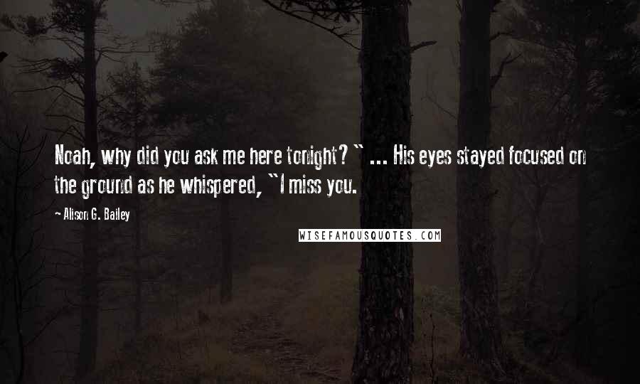 Alison G. Bailey Quotes: Noah, why did you ask me here tonight?" ... His eyes stayed focused on the ground as he whispered, "I miss you.