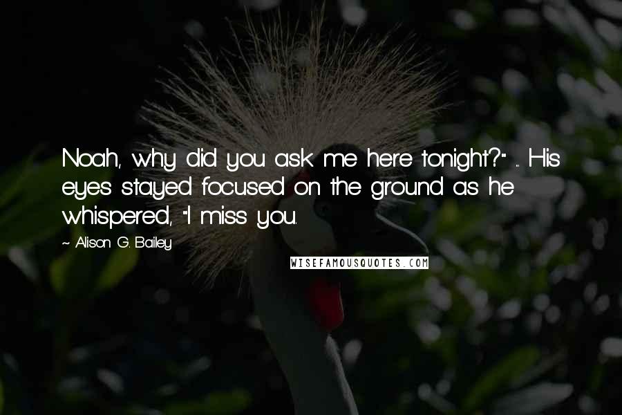 Alison G. Bailey Quotes: Noah, why did you ask me here tonight?" ... His eyes stayed focused on the ground as he whispered, "I miss you.