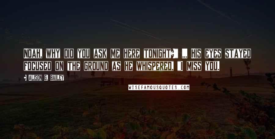 Alison G. Bailey Quotes: Noah, why did you ask me here tonight?" ... His eyes stayed focused on the ground as he whispered, "I miss you.