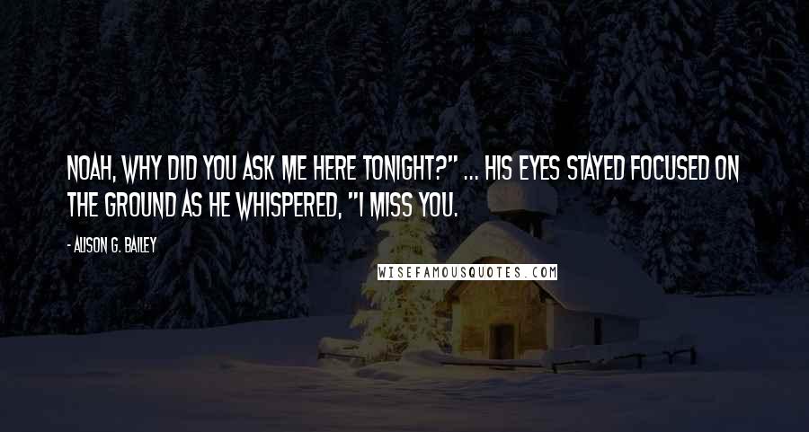 Alison G. Bailey Quotes: Noah, why did you ask me here tonight?" ... His eyes stayed focused on the ground as he whispered, "I miss you.